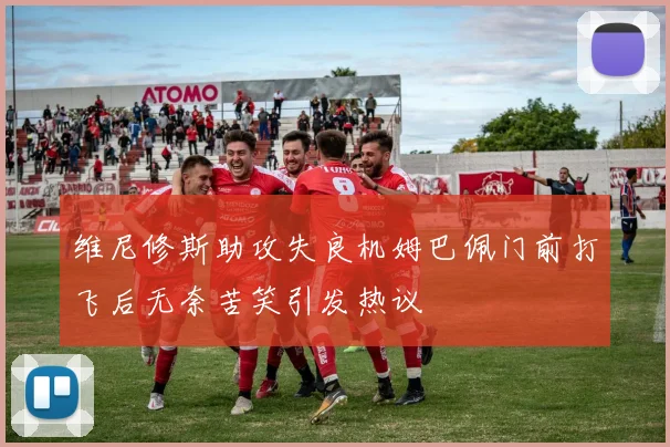 维尼修斯助攻失良机姆巴佩门前打飞后无奈苦笑引发热议