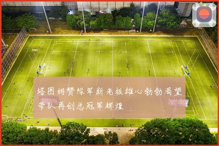塔图姆赞绿军新老板雄心勃勃渴望带队再创总冠军辉煌