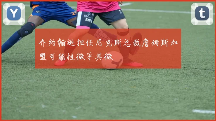 乔约翰逊担任尼克斯总裁詹姆斯加盟可能性微乎其微