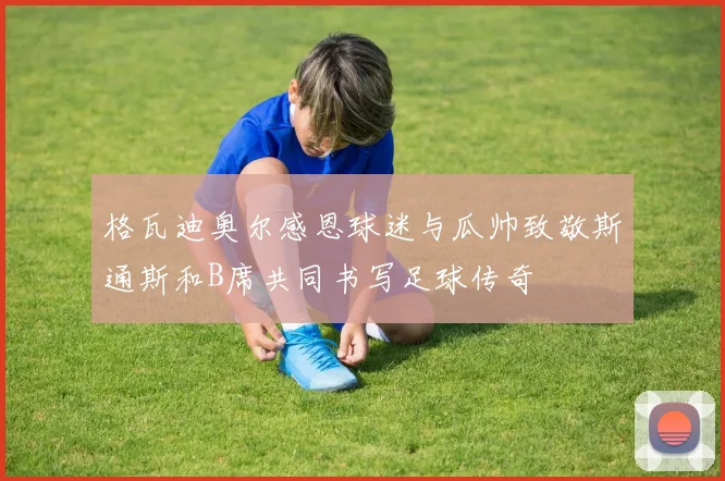 格瓦迪奥尔感恩球迷与瓜帅致敬斯通斯和B席共同书写足球传奇