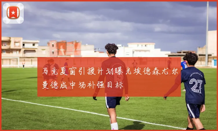 马竞夏窗引援计划曝光埃德森尤尔曼德成中场补强目标