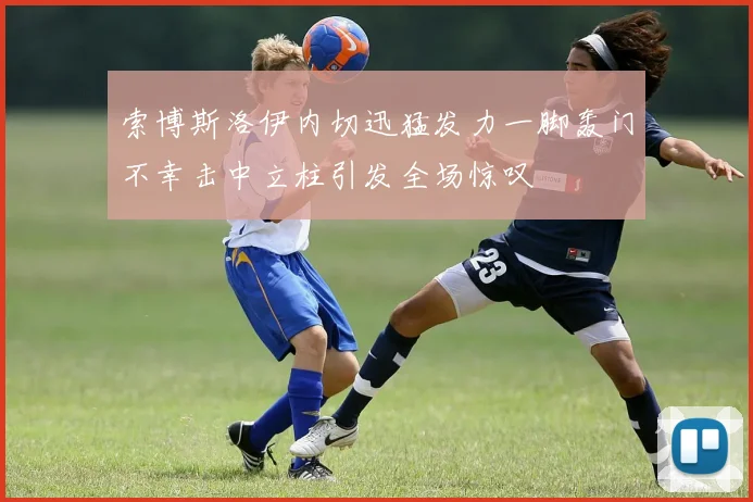 索博斯洛伊内切迅猛发力一脚轰门不幸击中立柱引发全场惊叹
