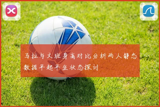 马拉与文班身高对比分析两人静态数据平起平坐状态探讨