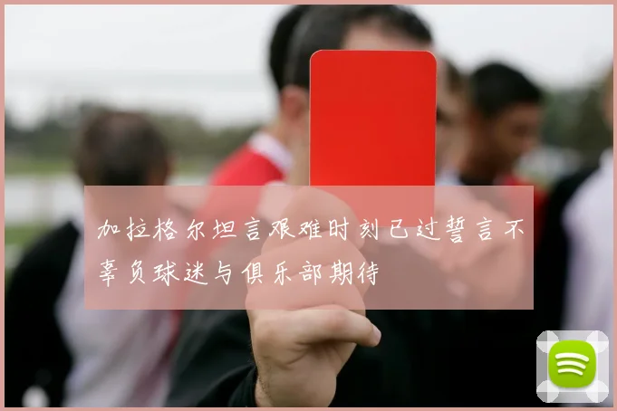 加拉格尔坦言艰难时刻已过誓言不辜负球迷与俱乐部期待