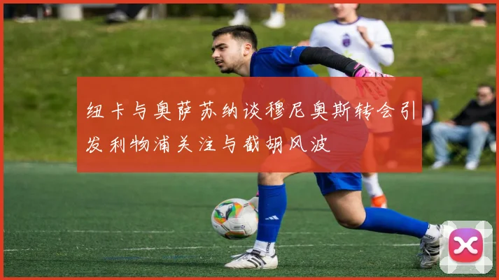 纽卡与奥萨苏纳谈穆尼奥斯转会引发利物浦关注与截胡风波