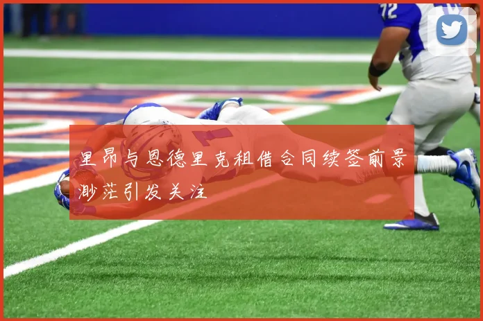 里昂与恩德里克租借合同续签前景渺茫引发关注