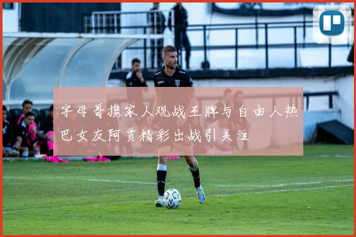 字母哥携家人观战王牌与自由人热巴女友阿贾精彩出战引关注