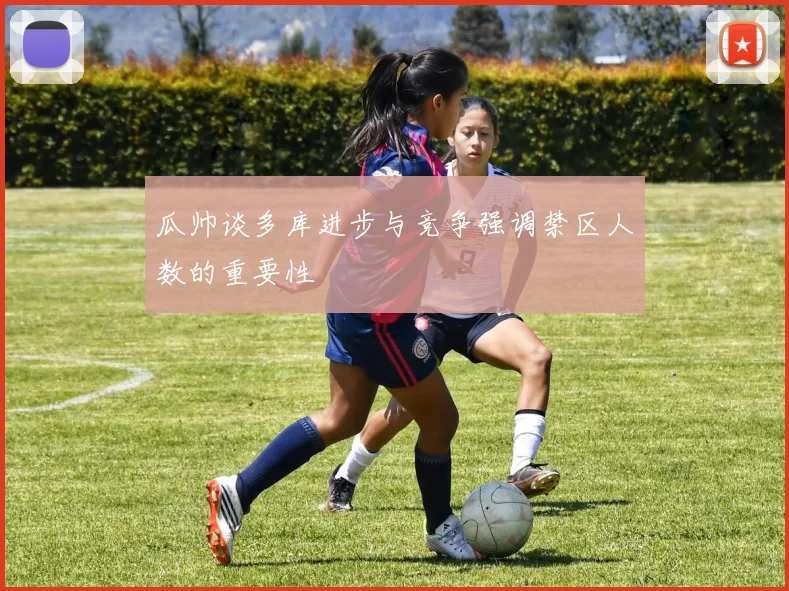瓜帅谈多库进步与竞争强调禁区人数的重要性