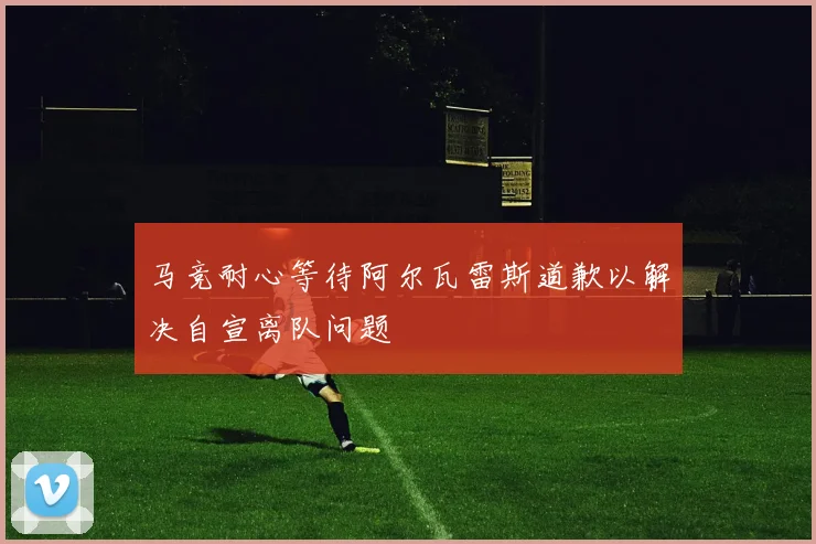 马竞耐心等待阿尔瓦雷斯道歉以解决自宣离队问题