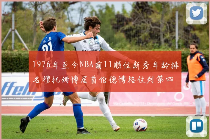 1976年至今NBA前11顺位新秀年龄排名穆托姆博居首伦德博格位列第四