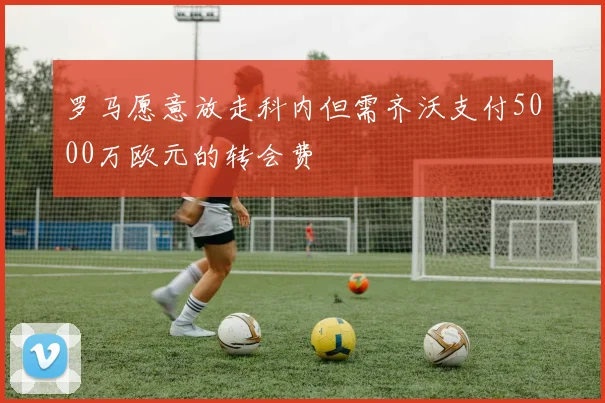 罗马愿意放走科内但需齐沃支付5000万欧元的转会费