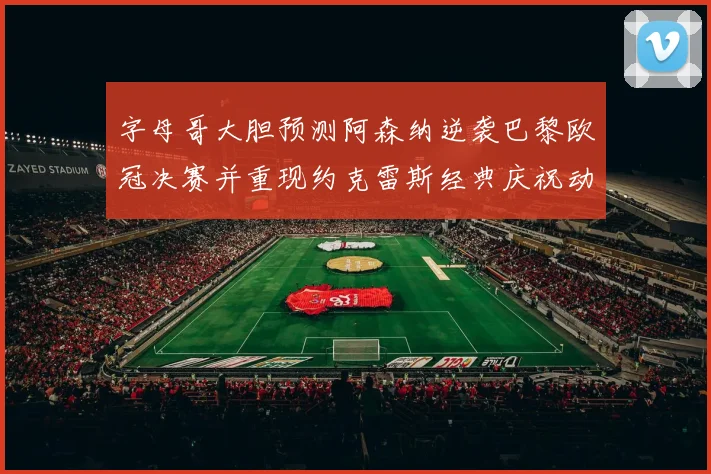 字母哥大胆预测阿森纳逆袭巴黎欧冠决赛并重现约克雷斯经典庆祝动作