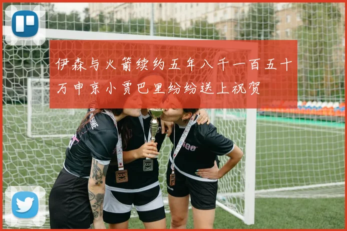 伊森与火箭续约五年八千一百五十万申京小贾巴里纷纷送上祝贺